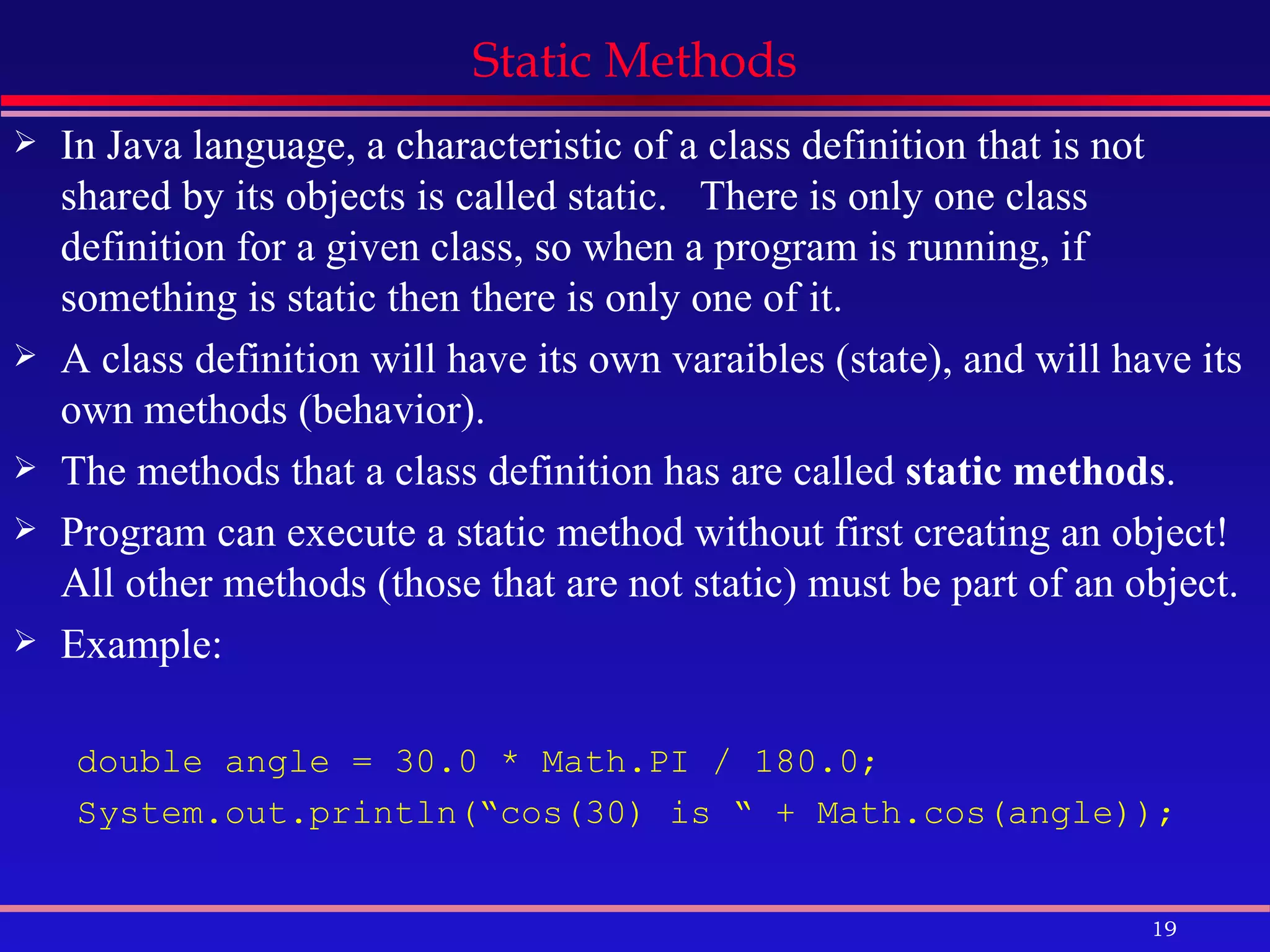 Static Methods In Java language, a characteristic of a class definition that is not shared by its objects is called static.  There is only one class definition for a given class, so when a program is running, if something is static then there is only one of it. A class definition will have its own varaibles (state), and will have its own methods (behavior). The methods that a class definition has are called  static methods . Program can execute a static method without first creating an object! All other methods (those that are not static) must be part of an object. Example: double angle = 30.0 * Math.PI / 180.0; System.out.println(“cos(30) is “ + Math.cos(angle)); 