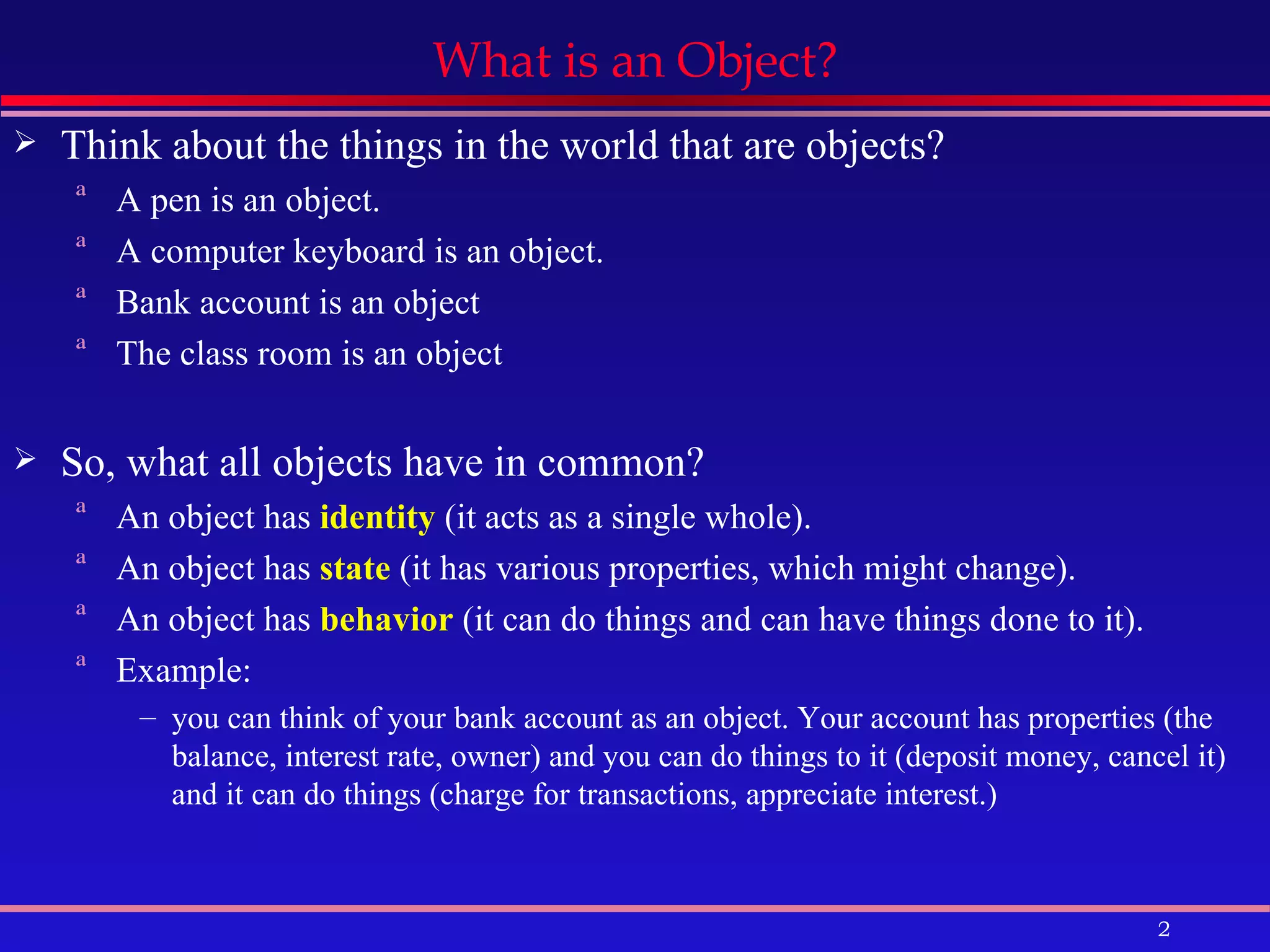What is an Object? Think about the things in the world that are objects? A pen is an object. A computer keyboard is an object. Bank account is an object The class room is an object So, what all objects have in common? An object has  identity  (it acts as a single whole).  An object has  state  (it has various properties, which might change).  An object has  behavior  (it can do things and can have things done to it).  Example: you can think of your bank account as an object. Your account has properties (the balance, interest rate, owner) and you can do things to it (deposit money, cancel it) and it can do things (charge for transactions, appreciate interest.)  