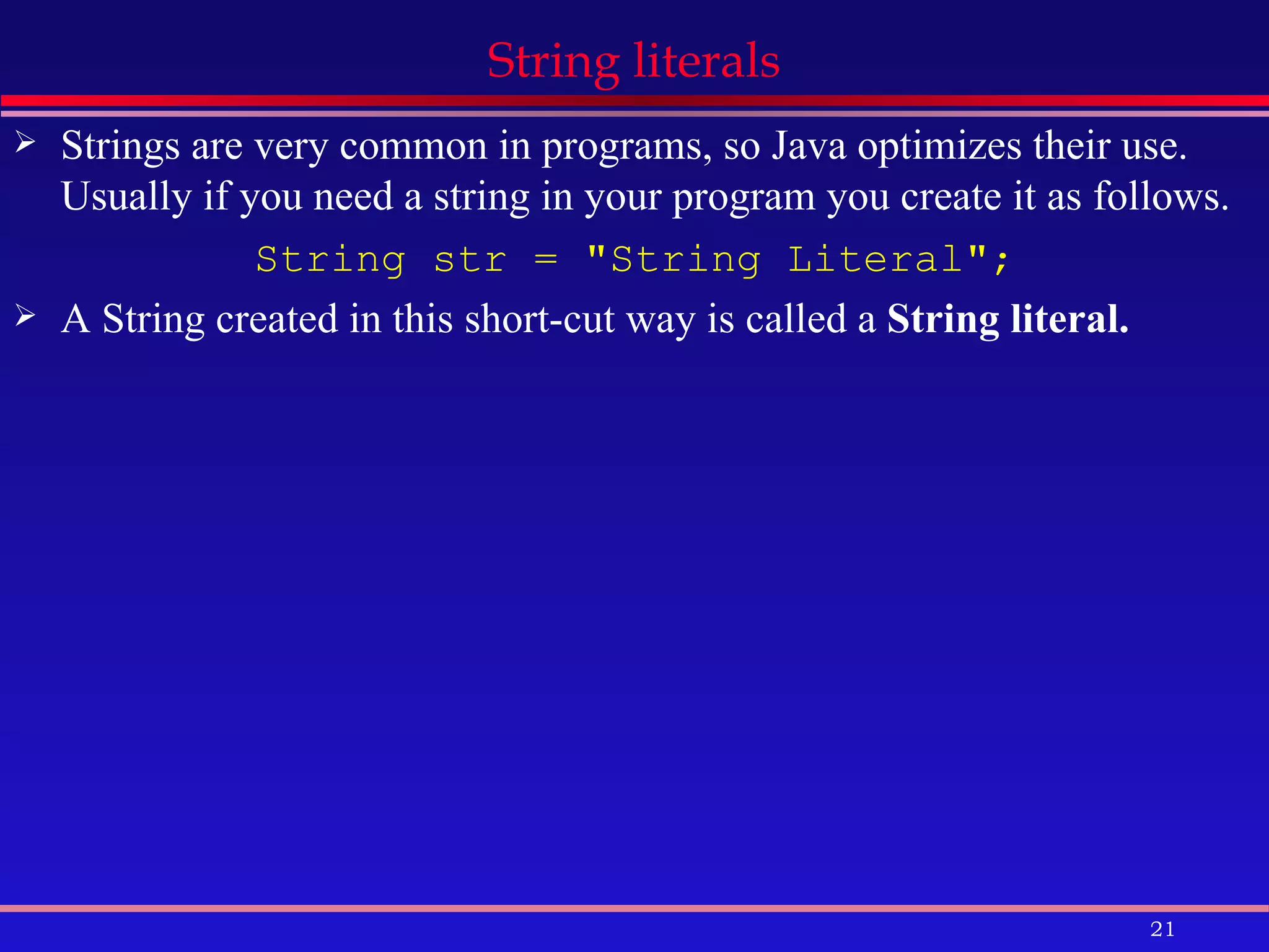 String literals Strings are very common in programs, so Java optimizes their use. Usually if you need a string in your program you create it as follows. String str = &quot;String Literal&quot;; A String created in this short-cut way is called a  String literal.   
