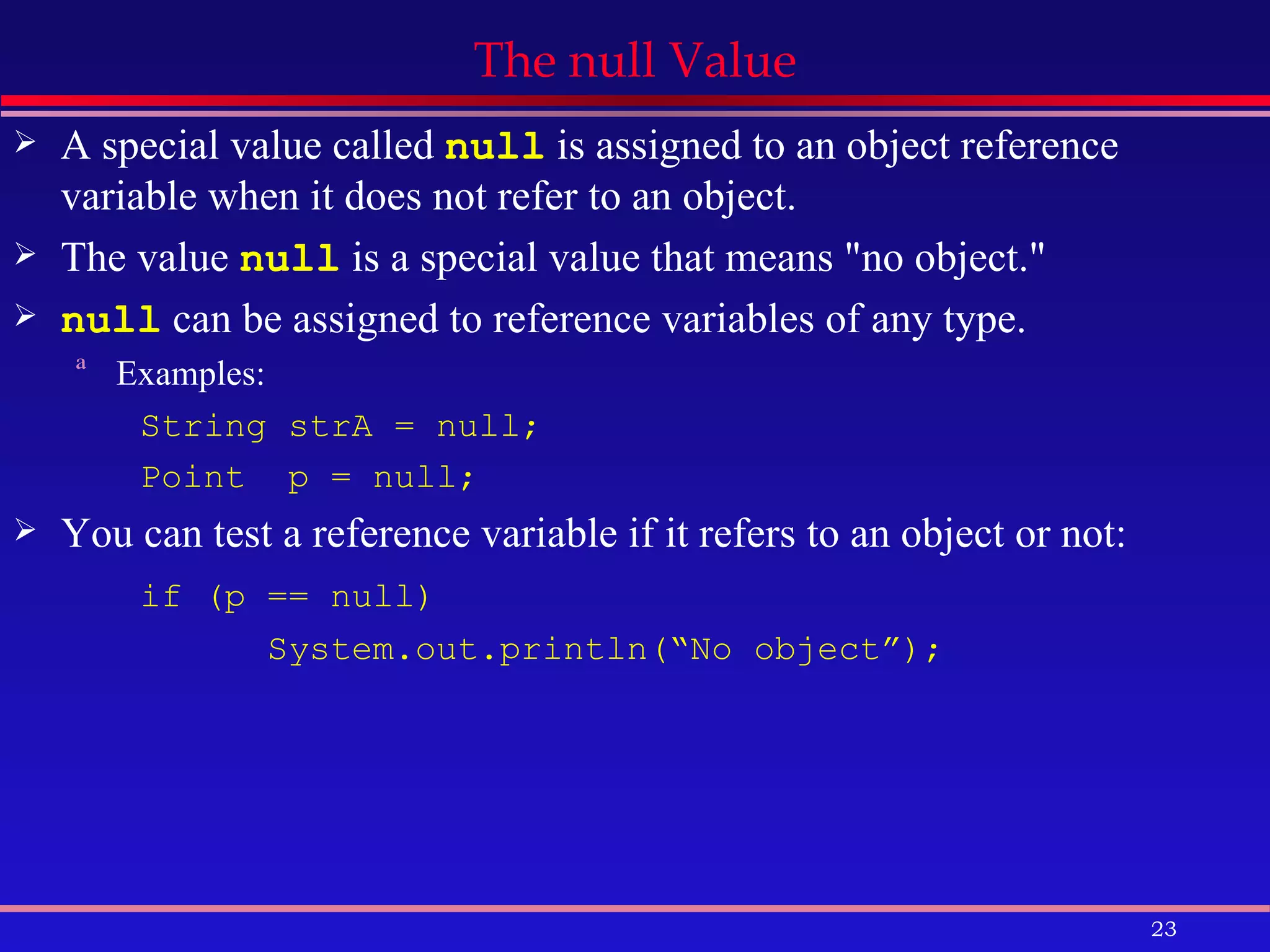 The null Value A special value called  null  is assigned to an object reference variable when it does not refer to an object.  The value  null  is a special value that means &quot;no object.&quot; null  can be assigned to reference variables of any type. Examples:  String strA = null;  Point  p = null; You can test a reference variable if it refers to an object or not: if (p == null) System.out.println(“No object”); 