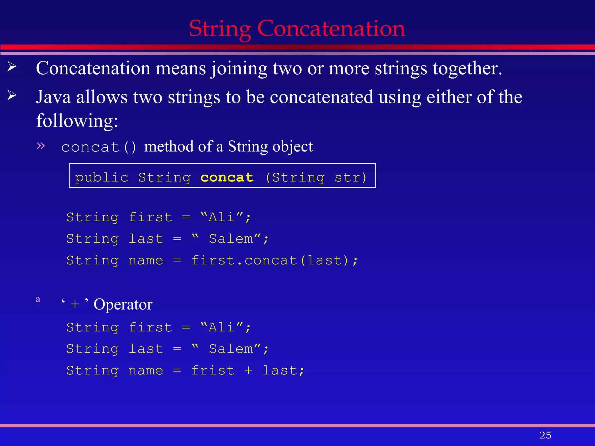 Concatenation means joining two or more strings together. Java allows two strings to be concatenated using either of the following: concat()  method of a String object String first = “Ali”; String last = “ Salem”; String name = first.concat(last); ‘  + ’ Operator String first = “Ali”; String last = “ Salem”; String name = frist + last; String Concatenation public String  concat  (String str) 