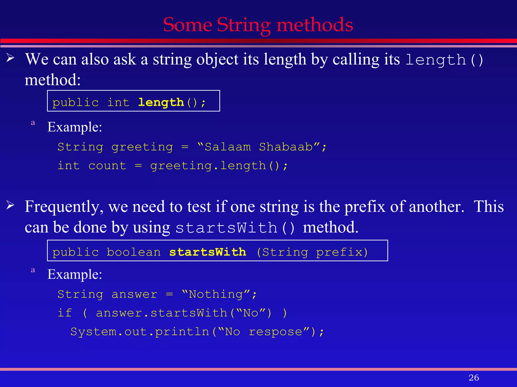 Some String methods We can also ask a string object its length by calling its  length()  method: Example: String greeting = “Salaam Shabaab”; int count = greeting.length(); Frequently, we need to test if one string is the prefix of another.  This can be done by using  startsWith()  method. Example: String answer = “Nothing”; if ( answer.startsWith(“No”) ) System.out.println(“No respose”); public boolean  startsWith  (String prefix) public int  length (); 