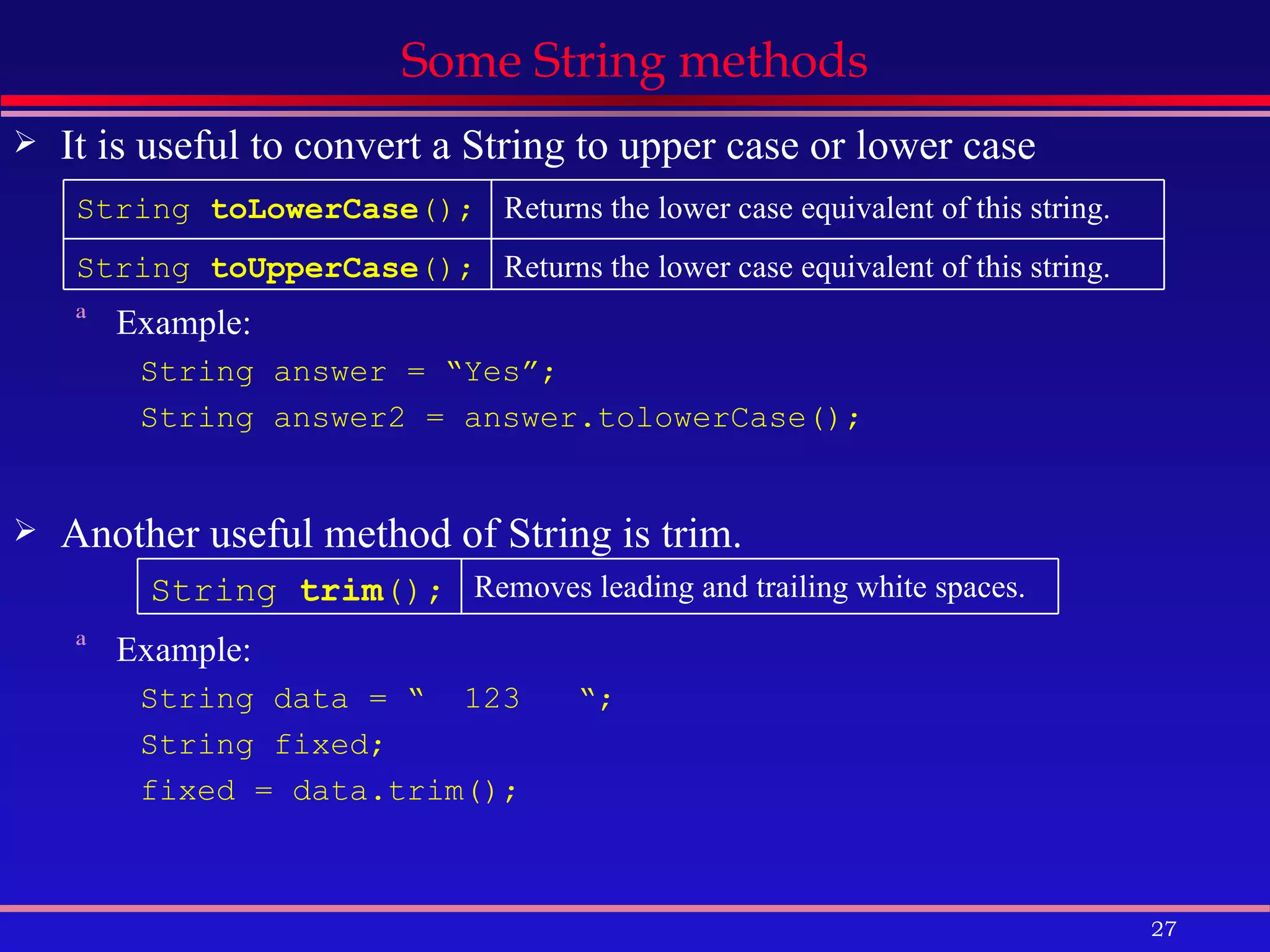 Some String methods It is useful to convert a String to upper case or lower case Example: String answer = “Yes”; String answer2 = answer.tolowerCase(); Another useful method of String is trim. Example: String data = “  123  “; String fixed; fixed = data.trim(); String  trim ();   Removes leading and trailing white spaces.   String  toLowerCase ();   Returns the lower case equivalent of this string.  String  toUpperCase ();   Returns the lower case equivalent of this string.  