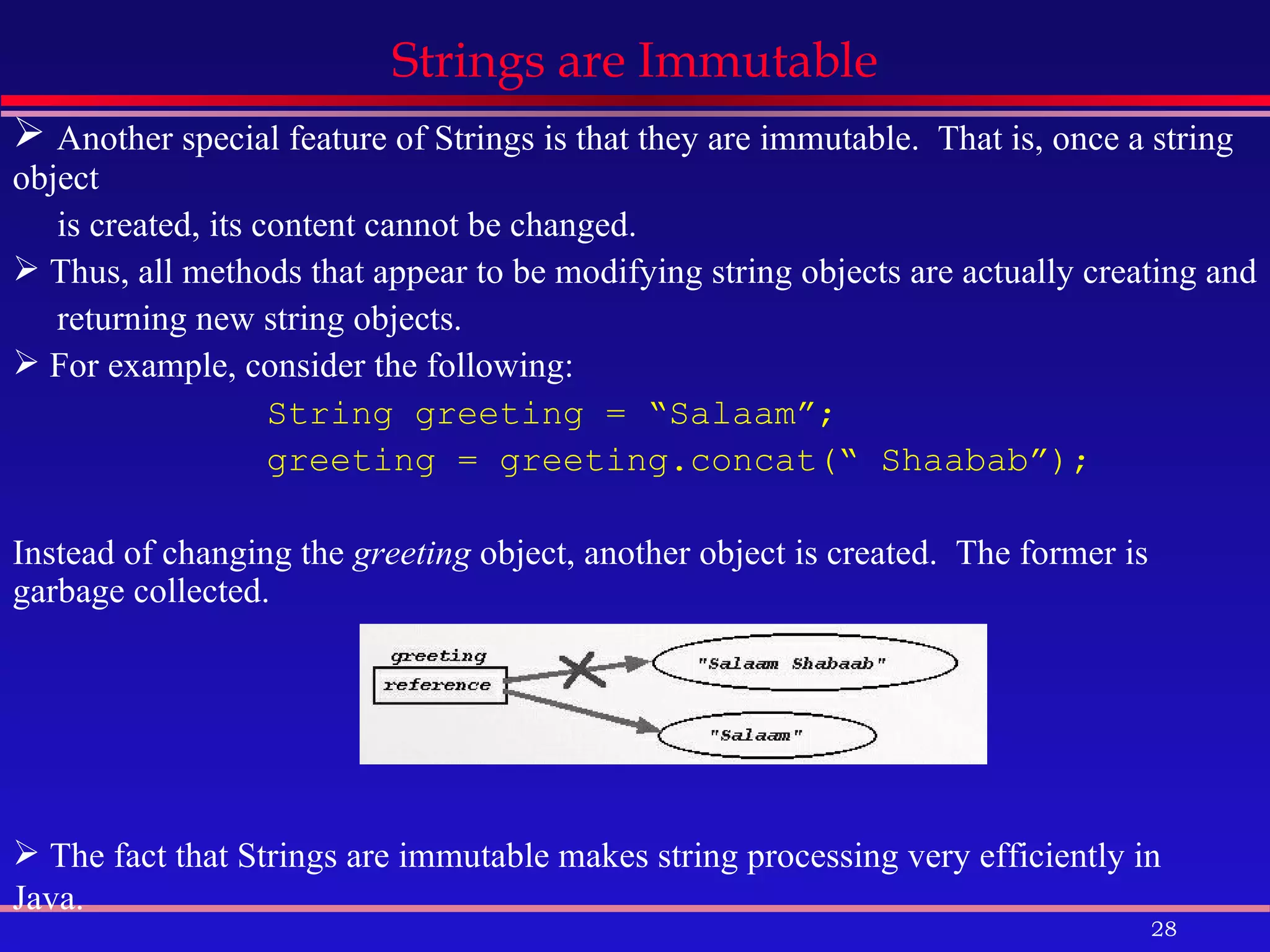 Strings are Immutable Another special feature of Strings is that they are immutable.  That is, once a string object is created, its content cannot be changed. Thus, all methods that appear to be modifying string objects are actually creating and  returning new string objects. For example, consider the following: String greeting = “Salaam”; greeting = greeting.concat(“ Shaabab”); Instead of changing the  greeting  object, another object is created.  The former is garbage collected. The fact that Strings are immutable makes string processing very efficiently in Java.   