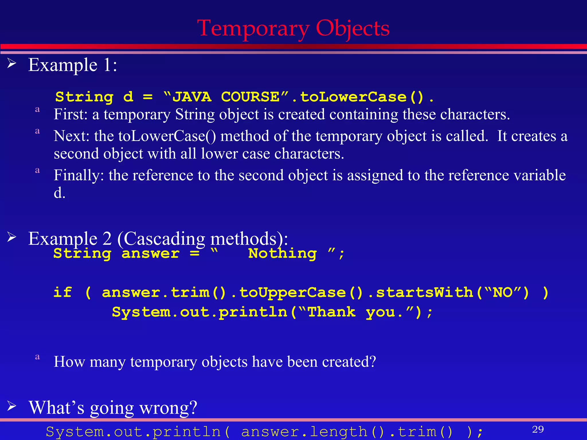 Temporary Objects Example 1: First: a temporary String object is created containing these characters. Next: the toLowerCase() method of the temporary object is called.  It creates a second object with all lower case characters. Finally: the reference to the second object is assigned to the reference variable d. Example 2 (Cascading methods): How many temporary objects have been created? What’s going wrong? System.out.println( answer.length().trim() ); String d = “JAVA COURSE”.toLowerCase(). String answer = “  Nothing ”; if ( answer.trim().toUpperCase().startsWith(“NO”) ) System.out.println(“Thank you.”); 