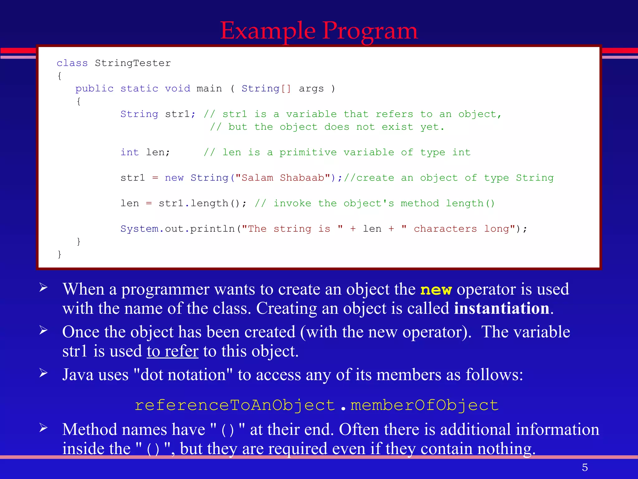 When a programmer wants to create an object the  new  operator is used with the name of the class. Creating an object is called  instantiation .  Once the object has been created (with the new operator).  The variable str1 is used  to refer  to this object.  Java uses &quot;dot notation&quot; to access any of its members as follows:  referenceToAnObject . memberOfObject   Method names have &quot; () &quot; at their end. Often there is additional information inside the &quot; () &quot;, but they are required even if they contain nothing.  Example Program class  StringTester   {   public static void  main   (   String []   args   )   {   String  str1 ;  // str1 is a variable that refers to an object,    // but the object does not exist yet. int  len;   // len is a primitive variable of type int   str1   =  new  String ( &quot;Salam Shabaab&quot; ); //create an object of type String  len   =   str1 . length();   // invoke the object's method length()  System . out . println( &quot;The string is &quot;   +   len   +   &quot; characters long&quot; );   }   }   