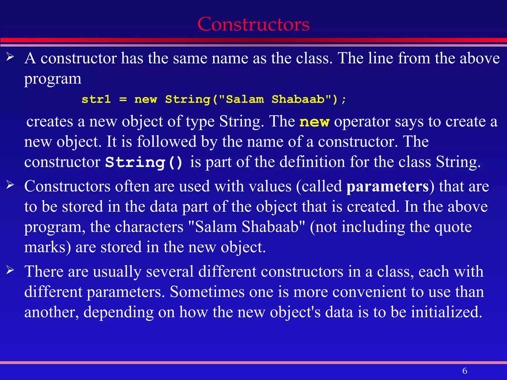 Constructors A constructor has the same name as the class. The line from the above program str1 = new String(&quot;Salam Shabaab&quot;);  creates a new object of type String. The  new  operator says to create a new object. It is followed by the name of a constructor. The constructor  String()  is part of the definition for the class String.  Constructors often are used with values (called  parameters ) that are to be stored in the data part of the object that is created. In the above program, the characters &quot;Salam Shabaab&quot; (not including the quote marks) are stored in the new object.  There are usually several different constructors in a class, each with different parameters. Sometimes one is more convenient to use than another, depending on how the new object's data is to be initialized. 