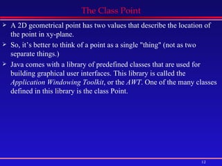 The Class Point A 2D geometrical point has two values that describe the location of the point in xy-plane. So, it’s better to think of a point as a single &quot;thing&quot; (not as two separate things.) Java comes with a library of predefined classes that are used for building graphical user interfaces. This library is called the  Application Windowing Toolkit , or the  AWT . One of the many classes defined in this library is the class Point.  