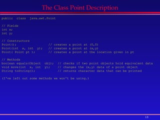 The Class Point Description public  class  java.awt.Point  // Fields int x;  int y;  // Constructors Point();  // creates a point at (0,0) Point(int  x, int  y);  // creates a point at (x,y) Point( Point pt );  // creates a point at the location given in pt // Methods boolean equals(Object  obj);  // checks if two point objects hold equivalent data void move(int  x, int  y);  // changes the (x,y) data of a point object  String toString();  // returns character data that can be printed (I've left out some methods we won't be using.) 