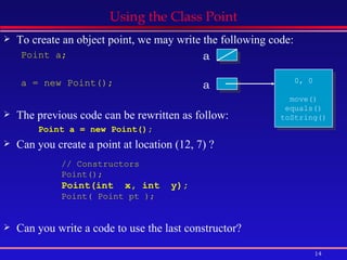 Using the Class Point To create an object point, we may write the following code: Point a; a = new Point(); The previous code can be rewritten as follow: Point a = new Point(); Can you create a point at location (12, 7) ? Can you write a code to use the last constructor? a a 0, 0 move() equals() toString() // Constructors Point();  Point(int  x, int  y);   Point( Point pt );  
