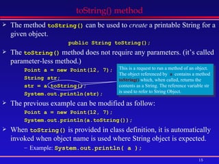 toString() method The method  toString()  can be used to  create  a printable String for a given object. public String toString(); The  toString()  method does not require any parameters. (it’s called parameter-less method.) Point a = new Point(12, 7); String str; str = a.toString(); System.out.println(str); The previous example can be modified as follow: Point a = new Point(12, 7); System.out.println(a.toString()); When  toString()  is provided in class definition, it is automatically invoked when object name is used where String object is expected. Example:  System.out.println( a ); This is a request to run a method of an object. The object referenced by  a   contains a method  toString()  which, when called, returns the contents as a String. The reference variable str is used to refer to String Object. 