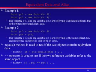 Equivalent Data and Alias  Example 1: Point pt1 = new Point(5, 9); Point pt2 = new Point(5, 9); The variable  pt1  and the variable  pt2  are referring to different objects, but both objects have equivalent data. Example 2: Point pt3 = new Point(5, 9); Point pt4 = pt3; The variable  pt3  and the variable  pt4  are referring to the same object. So, each reference variables is said to be an  alias . equals() method is used to test if the two objects contain equivalent data. Example:  if ( pt1.equals(pt2) ) ... ==  operator is used to test if the two reference variables refer to the same object. Example:  if ( pt3 == pt4 ) ... 