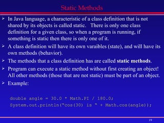 Static Methods In Java language, a characteristic of a class definition that is not shared by its objects is called static.  There is only one class definition for a given class, so when a program is running, if something is static then there is only one of it. A class definition will have its own varaibles (state), and will have its own methods (behavior). The methods that a class definition has are called  static methods . Program can execute a static method without first creating an object! All other methods (those that are not static) must be part of an object. Example: double angle = 30.0 * Math.PI / 180.0; System.out.println(“cos(30) is “ + Math.cos(angle)); 