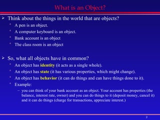 What is an Object? Think about the things in the world that are objects? A pen is an object. A computer keyboard is an object. Bank account is an object The class room is an object So, what all objects have in common? An object has  identity  (it acts as a single whole).  An object has  state  (it has various properties, which might change).  An object has  behavior  (it can do things and can have things done to it).  Example: you can think of your bank account as an object. Your account has properties (the balance, interest rate, owner) and you can do things to it (deposit money, cancel it) and it can do things (charge for transactions, appreciate interest.)  