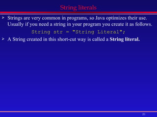 String literals Strings are very common in programs, so Java optimizes their use. Usually if you need a string in your program you create it as follows. String str = &quot;String Literal&quot;; A String created in this short-cut way is called a  String literal.   