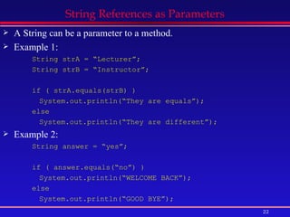 String References as Parameters A String can be a parameter to a method. Example 1: String strA = “Lecturer”; String strB = “Instructor”; if ( strA.equals(strB) ) System.out.println(“They are equals”); else System.out.println(“They are different”); Example 2: String answer = “yes”; if ( answer.equals(“no”) )  System.out.println(“WELCOME BACK”); else System.out.println(“GOOD BYE”); 