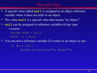 The null Value A special value called  null  is assigned to an object reference variable when it does not refer to an object.  The value  null  is a special value that means &quot;no object.&quot; null  can be assigned to reference variables of any type. Examples:  String strA = null;  Point  p = null; You can test a reference variable if it refers to an object or not: if (p == null) System.out.println(“No object”); 