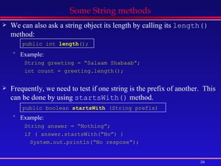 Some String methods We can also ask a string object its length by calling its  length()  method: Example: String greeting = “Salaam Shabaab”; int count = greeting.length(); Frequently, we need to test if one string is the prefix of another.  This can be done by using  startsWith()  method. Example: String answer = “Nothing”; if ( answer.startsWith(“No”) ) System.out.println(“No respose”); public boolean  startsWith  (String prefix) public int  length (); 