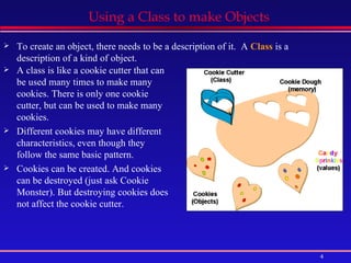 Using a Class to make Objects A class is like a cookie cutter that can be used many times to make many cookies. There is only one cookie cutter, but can be used to make many cookies. Different cookies may have different characteristics, even though they follow the same basic pattern. Cookies can be created. And cookies can be destroyed (just ask Cookie Monster). But destroying cookies does not affect the cookie cutter. To create an object, there needs to be a description of it.  A  Class  is a description of a kind of object. 