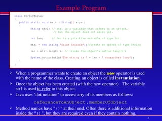 When a programmer wants to create an object the  new  operator is used with the name of the class. Creating an object is called  instantiation .  Once the object has been created (with the new operator).  The variable str1 is used  to refer  to this object.  Java uses &quot;dot notation&quot; to access any of its members as follows:  referenceToAnObject . memberOfObject   Method names have &quot; () &quot; at their end. Often there is additional information inside the &quot; () &quot;, but they are required even if they contain nothing.  Example Program class  StringTester   {   public static void  main   (   String []   args   )   {   String  str1 ;  // str1 is a variable that refers to an object,    // but the object does not exist yet. int  len;   // len is a primitive variable of type int   str1   =  new  String ( &quot;Salam Shabaab&quot; ); //create an object of type String  len   =   str1 . length();   // invoke the object's method length()  System . out . println( &quot;The string is &quot;   +   len   +   &quot; characters long&quot; );   }   }   