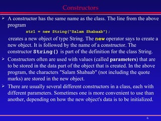 Constructors A constructor has the same name as the class. The line from the above program str1 = new String(&quot;Salam Shabaab&quot;);  creates a new object of type String. The  new  operator says to create a new object. It is followed by the name of a constructor. The constructor  String()  is part of the definition for the class String.  Constructors often are used with values (called  parameters ) that are to be stored in the data part of the object that is created. In the above program, the characters &quot;Salam Shabaab&quot; (not including the quote marks) are stored in the new object.  There are usually several different constructors in a class, each with different parameters. Sometimes one is more convenient to use than another, depending on how the new object's data is to be initialized. 
