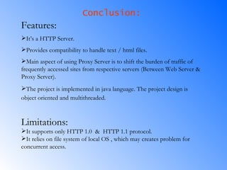 Conclusion: Features: It’s a HTTP Server. Provides compatibility to handle text / html files. Main aspect of using Proxy Server is to shift the burden of traffic of frequently accessed sites from respective servers (Between Web Server & Proxy Server). The project is implemented in java language. The project design is object oriented and multithreaded.   Limitations: It supports only HTTP 1.0  &  HTTP 1.1 protocol. It relies on file system of local OS , which may creates problem for concurrent access. 