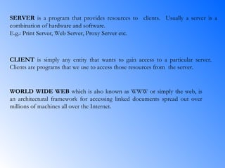 SERVER  is a program that provides resources to   clients.   Usually a server is a combination of hardware and software.  E.g.: Print Server, Web Server, Proxy Server etc. CLIENT  is simply any entity that wants to gain access to a particular server. Clients are programs that we use to access those resources from  the server. WORLD WIDE WEB  which is also known as WWW or simply the web, is an architectural framework for accessing linked documents spread out over millions of machines all over the Internet. 