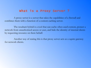 What is a Proxy Server ?  A proxy server is a server that takes the capabilities of a firewall and combines them with a function of a content caching server.  The resultant hybrid is a tool that can cache often used content, protect a network from unauthorized access or user, and hide the identity of internal clients by requesting resource on there behalf.  Another way of stating this is that proxy server acts as a squire gateway for network clients. 