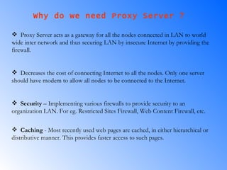 Why do we need Proxy Server ?  Proxy Server acts as a gateway for all the nodes connected in LAN to world wide inter network and thus securing LAN by insecure Internet by providing the firewall. Decreases the cost of connecting Internet to all the nodes. Only one server should have modem to allow all nodes to be connected to the Internet. Security  – Implementing various firewalls to provide security to an organization LAN. For eg. Restricted Sites Firewall, Web Content Firewall, etc. Caching   - Most recently used web pages are cached, in either hierarchical or distributive manner. This provides faster access to such pages.   