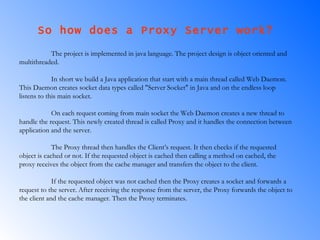 So how does a Proxy Server work?  The project is implemented in java language. The project design is object oriented and multithreaded.  In short we build a Java application that start with a main thread called Web Daemon. This Daemon creates socket data types called "Server Socket" in Java and on the endless loop listens to this main socket.  On each request coming from main socket the Web Daemon creates a new thread to handle the request. This newly created thread is called Proxy and it handles the connection between application and the server.  The Proxy thread then handles the Client’s request. It then checks if the requested object is cached or not. If the requested object is cached then calling a method on cached, the proxy receives the object from the cache manager and transfers the object to the client. If the requested object was not cached then the Proxy creates a socket and forwards a request to the server. After receiving the response from the server, the Proxy forwards the object to the client and the cache manager. Then the Proxy terminates.  