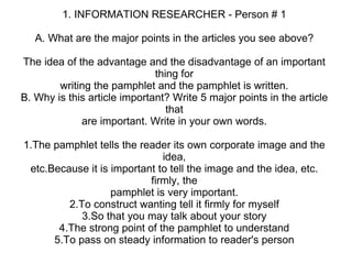 1. INFORMATION RESEARCHER - Person # 1 A. What are the major points in the articles you see above? The idea of the advantage and the disadvantage of an important thing for writing the pamphlet and the pamphlet is written. B. Why is this article important? Write 5 major points in the article that are important. Write in your own words. 1.The pamphlet tells the reader its own corporate image and the idea, etc.Because it is important to tell the image and the idea, etc. firmly, the pamphlet is very important. 2.To construct wanting tell it firmly for myself 3.So that you may talk about your story 4.The strong point of the pamphlet to understand 5.To pass on steady information to reader's person 