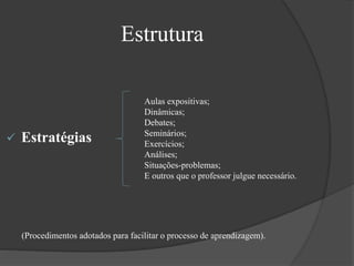  Estratégias
Estrutura
Aulas expositivas;
Dinâmicas;
Debates;
Seminários;
Exercícios;
Análises;
Situações-problemas;
E outros que o professor julgue necessário.
(Procedimentos adotados para facilitar o processo de aprendizagem).
 