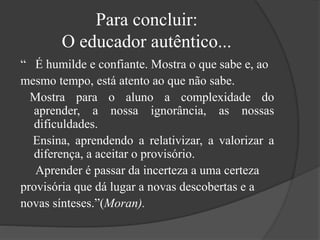 Para concluir:
O educador autêntico...
“ É humilde e confiante. Mostra o que sabe e, ao
mesmo tempo, está atento ao que não sabe.
Mostra para o aluno a complexidade do
aprender, a nossa ignorância, as nossas
dificuldades.
Ensina, aprendendo a relativizar, a valorizar a
diferença, a aceitar o provisório.
Aprender é passar da incerteza a uma certeza
provisória que dá lugar a novas descobertas e a
novas sínteses.”(Moran).
 