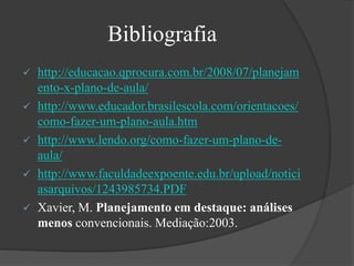 Bibliografia
 http://educacao.qprocura.com.br/2008/07/planejam
ento-x-plano-de-aula/
 http://www.educador.brasilescola.com/orientacoes/
como-fazer-um-plano-aula.htm
 http://www.lendo.org/como-fazer-um-plano-de-
aula/
 http://www.faculdadeexpoente.edu.br/upload/notici
asarquivos/1243985734.PDF
 Xavier, M. Planejamento em destaque: análises
menos convencionais. Mediação:2003.
 