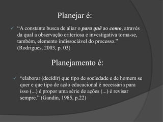 Planejar é:
 “A constante busca de aliar o para quê ao como, através
da qual a observação criteriosa e investigativa torna-se,
também, elemento indissociável do processo.”
(Rodrigues, 2003, p. 03)
Planejamento é:
 “elaborar (decidir) que tipo de sociedade e de homem se
quer e que tipo de ação educacional é necessária para
isso (...) é propor uma série de ações (...) é revisar
sempre.” (Gandin, 1985, p.22)
 