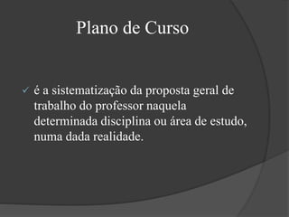 Plano de Curso
 é a sistematização da proposta geral de
trabalho do professor naquela
determinada disciplina ou área de estudo,
numa dada realidade.
 