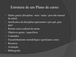 Estrutura de um Plano de curso:
 Dados gerais (disciplina / série / aulas / previsão mensal
de aulas)
 Justificativa da disciplina (apresentar o por quê, para
que)
 Retrato sócio-cultural da turma
 Objetivos gerais / específicos
 Conteúdos
 Encaminhamento metodológico (geral/para o ano)
 Recursos
 Avaliação
 Bibliografia
 