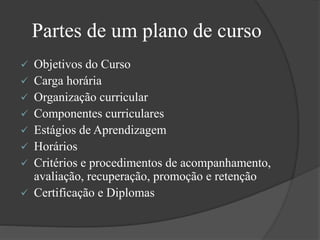 Partes de um plano de curso
 Objetivos do Curso
 Carga horária
 Organização curricular
 Componentes curriculares
 Estágios de Aprendizagem
 Horários
 Critérios e procedimentos de acompanhamento,
avaliação, recuperação, promoção e retenção
 Certificação e Diplomas
 