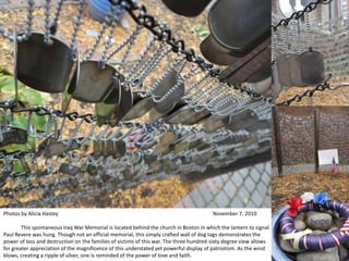 Photos by Alicia Hastey  									November 7, 2010 	This spontaneous Iraq War Memorial is located behind the church in Boston in which the lantern to signal Paul Revere was hung. Though not an official memorial, this simply crafted wall of dog tags demonstrates the power of loss and destruction on the families of victims of this war. The three hundred-sixty degree view allows for greater appreciation of the magnificence of this understated yet powerful display of patriotism. As the wind blows, creating a ripple of silver, one is reminded of the power of love and faith. 											 