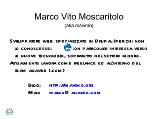 Marco Vito Moscaritolo (aka mavimo) Sviluppatore web specializzato in Drupal (per chi non lo conoscesse:  ) con particolare interessa verso le nuove tecnologie, sopratutto nel settore mobile. Attualmente lavora come freelance ed all'interno del team  agavee (.com) Blog:  http://mavimo.org Mail: [email_address] 