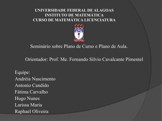 UNIVERSIDADE FEDERAL DE ALAGOASINSTITUTO DE MATEMÁTICACURSO DE MATEMÁTICA LICENCIATURASeminário sobre Plano de Curso e Plano de Aula.Orientador: Prof. Me. Fernando Silvio Cavalcante PimentelEquipe:Andréia NascimentoAntonio CandidoFátima CarvalhoHugo NunesLarissa MariaRaphael Oliveira