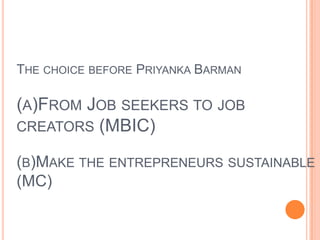 The choice before Priyanka Barman(a)From Job seekers to job creators (MBIC)(b)Make the entrepreneurs sustainable (MC) 
