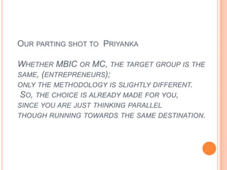 Our parting shot to  Priyanka Whether MBIC or MC, the target group is the same, (entrepreneurs); only the methodology is slightly different. So, the choice is already made for you, since you are just thinking parallel though running towards the same destination.   