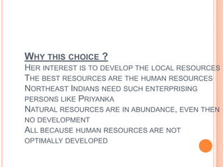 Why this choice ?Her interest is to develop the local resourcesThe best resources are the human resourcesNortheast Indians need such enterprising persons like PriyankaNatural resources are in abundance, even then no developmentAll because human resources are not optimally developed 
