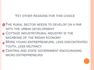 	Yet other reasons for this choiceThe rural sector needs to develop on a par with the urban developmentCottage industry/rural industry is the backbone of the Indian economyMore young entrepreneurs, less discontented youth, less militancyCentral and state government encouraging micro entrepreneurs 