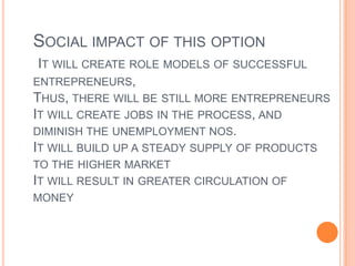 Social impact of this optionIt will create role models of successful entrepreneurs, Thus, there will be still more entrepreneursIt will create jobs in the process, and diminish the unemployment nos.It will build up a steady supply of products to the higher marketIt will result in greater circulation of money 