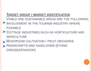 Target group / market identificationViable and sustainable areas are the following:Involvement in the tourism industry where possibleCottage industries such as horticulture and sericultureMushroom cultivation / fruit orchardsHandicrafts and handlooms (ethnic dresses/fashion)