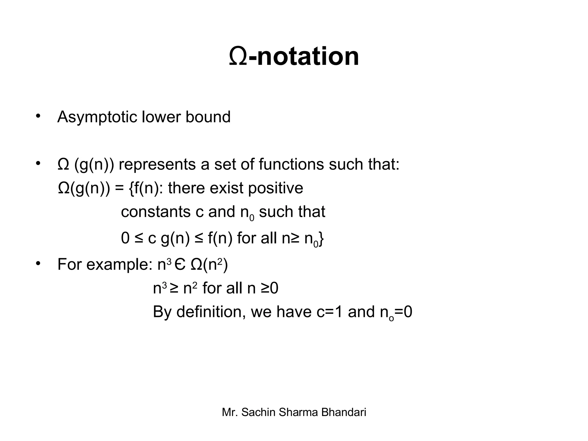 Ω -notation Asymptotic lower bound Ω (g(n)) represents a set of functions such that: Ω(g(n)) = {f(n): there exist positive  constants c and n 0  such that 0 ≤ c g(n) ≤ f(n) for all n≥ n 0 } For example: n 3  Є   Ω (n 2 ) n 3  ≥  n 2  for all n  ≥ 0 By definition, we have c=1 and n o =0 