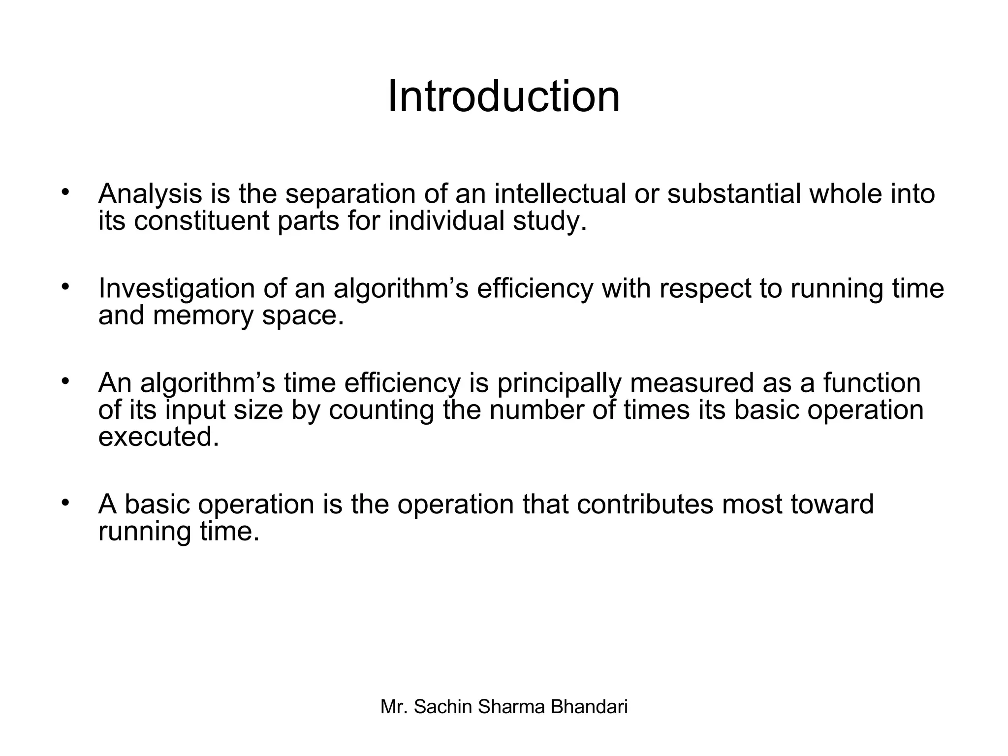 Introduction Analysis is the separation of an intellectual or substantial whole into its constituent parts for individual study. Investigation of an algorithm’s efficiency with respect to running time and memory space. An algorithm’s time efficiency is principally measured as a function of its input size by counting the number of times its basic operation executed. A basic operation is the operation that contributes most toward running time. 