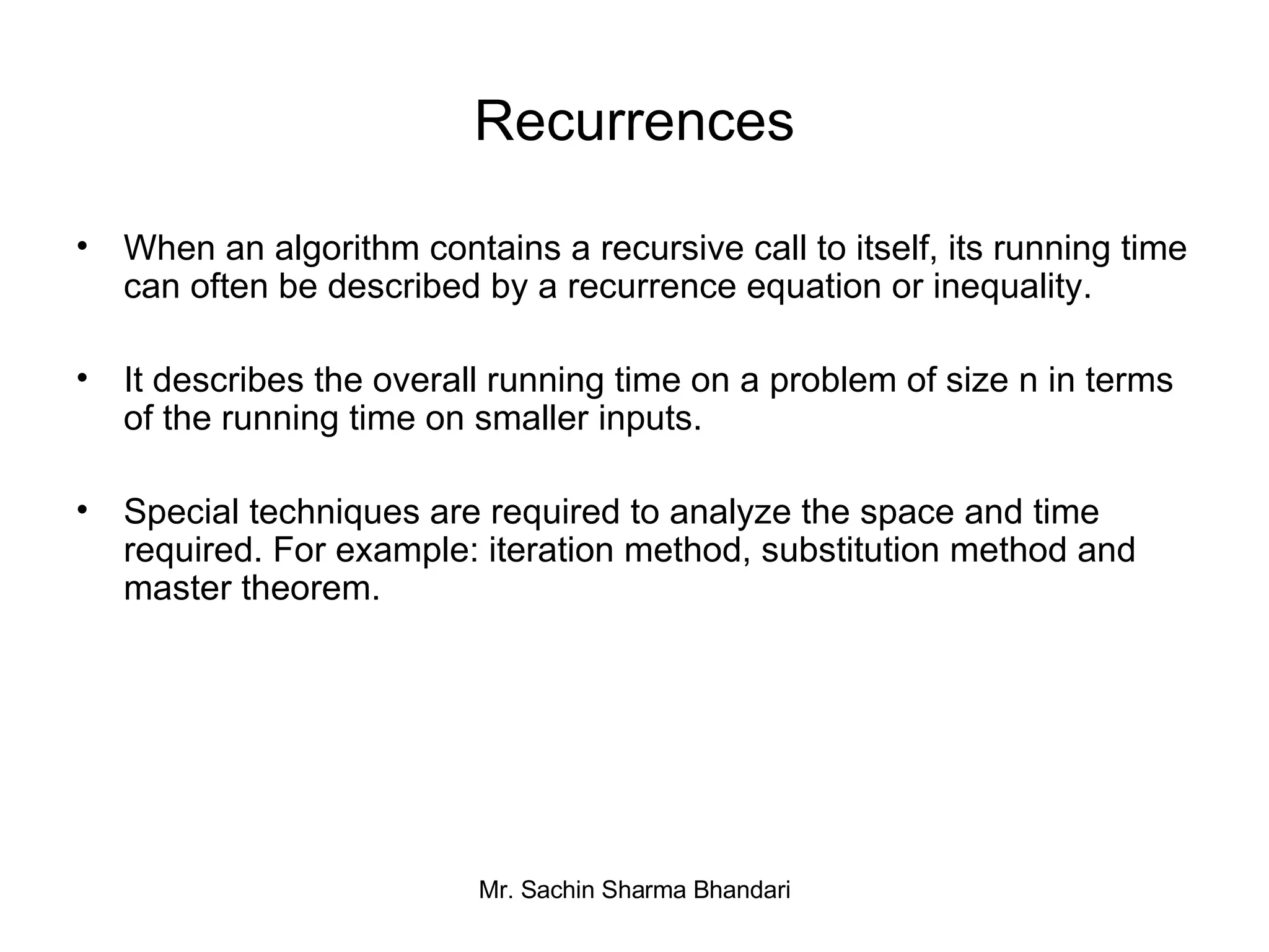 Recurrences When an algorithm contains a recursive call to itself, its running time can often be described by a recurrence equation or inequality. It describes the overall running time on a problem of size n in terms of the running time on smaller inputs. Special techniques are required to analyze the space and time required. For example: iteration method, substitution method and master theorem. 